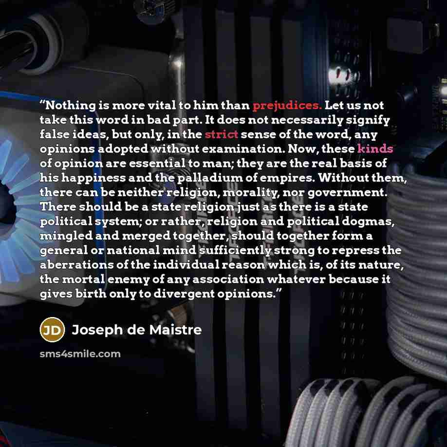 “Nothing is more vital to him than prejudices. Let us not take this word in bad part. It does not necessarily signify false ideas, but only, in the strict sense of the word, any opinions adopted without examination. Now, these kinds of opinion are essential to man; they are the real basis of his…” quote by Joseph de Maistre