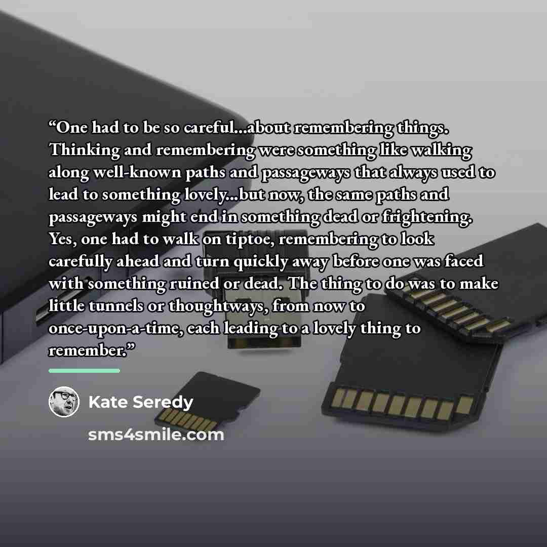 “One had to be so careful...about remembering things. Thinking and remembering were something like walking along well-known paths and passageways that always used to lead to something lovely...but now, the same paths and passageways might end in something dead or frightening. Yes, one had to walk…” quote by Kate Seredy