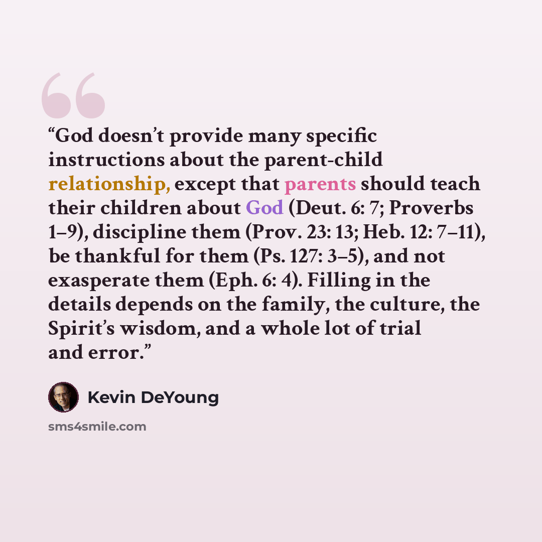 “God doesn’t provide many specific instructions about the parent-child relationship, except that parents should teach their children about God (Deut. 6: 7; Proverbs 1–9), discipline them (Prov. 23: 13; Heb. 12: 7–11), be thankful for them (Ps. 127: 3–5), and not exasperate them (Eph. 6: 4). Filling…” quote by Kevin DeYoung