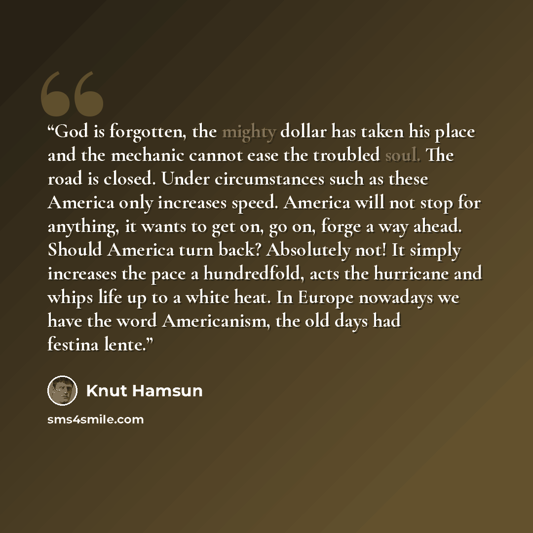 “God is forgotten, the mighty dollar has taken his place and the mechanic cannot ease the troubled soul. The road is closed. Under circumstances such as these America only increases speed. America will not stop for anything, it wants to get on, go on, forge a way ahead. Should America turn back?…” quote by Knut Hamsun