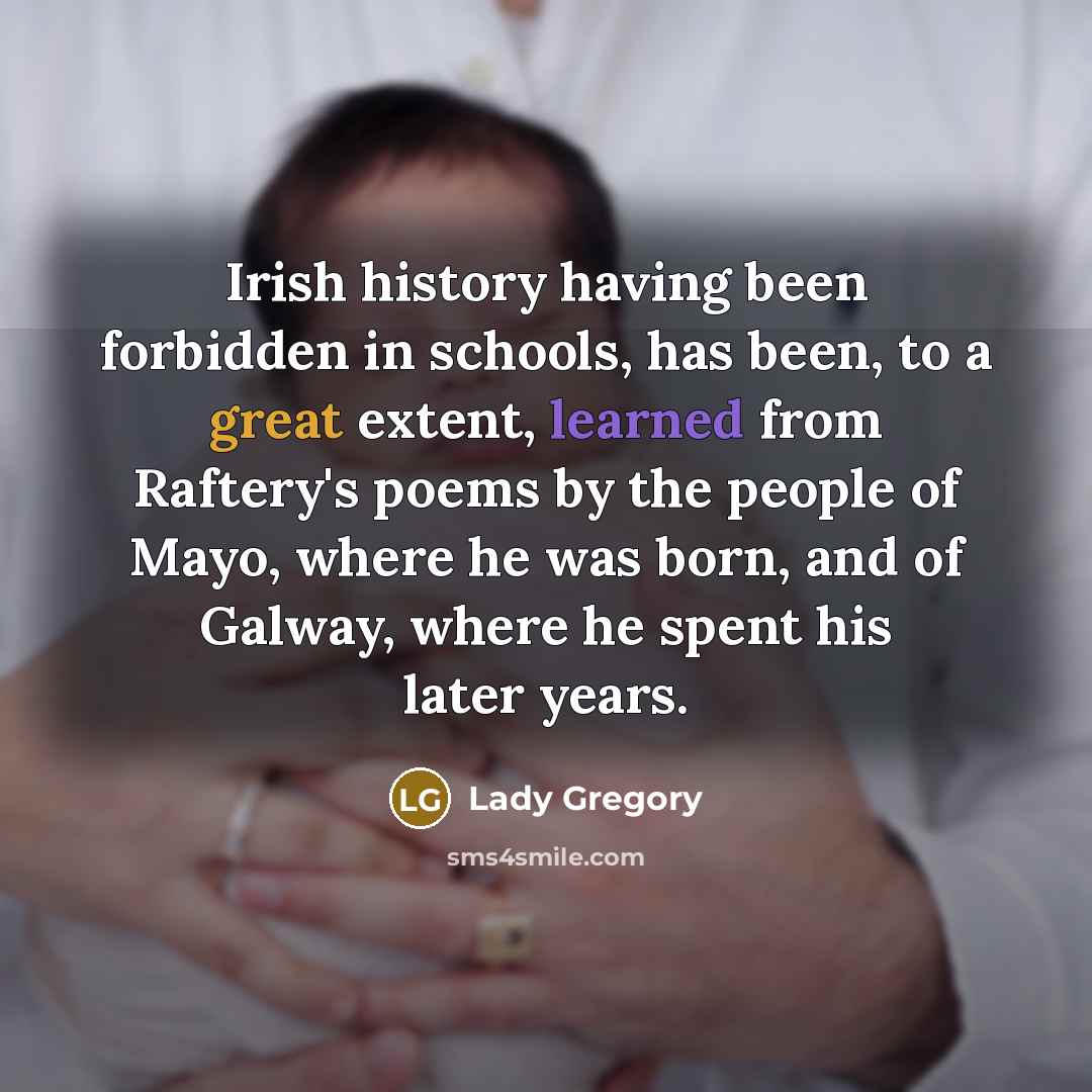 “Irish history having been forbidden in schools, has been, to a great extent, learned from Raftery's poems by the people of Mayo, where he was born, and of Galway, where he spent his later years.” quote by Lady Gregory