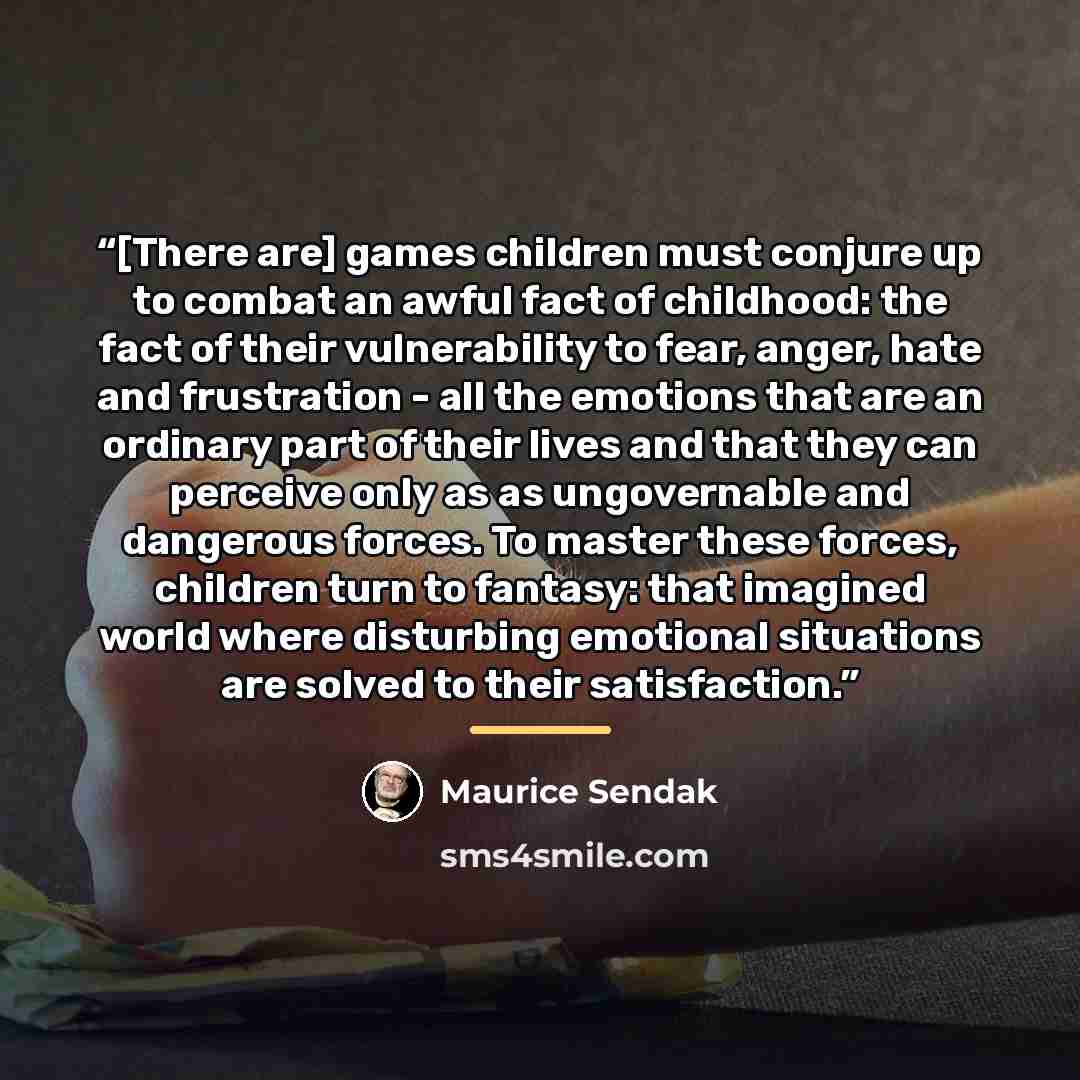 “[There are] games children must conjure up to combat an awful fact of childhood: the fact of their vulnerability to fear, anger, hate and frustration - all the emotions that are an ordinary part of their lives and that they can perceive only as as ungovernable and dangerous forces. To master these…” quote by Maurice Sendak