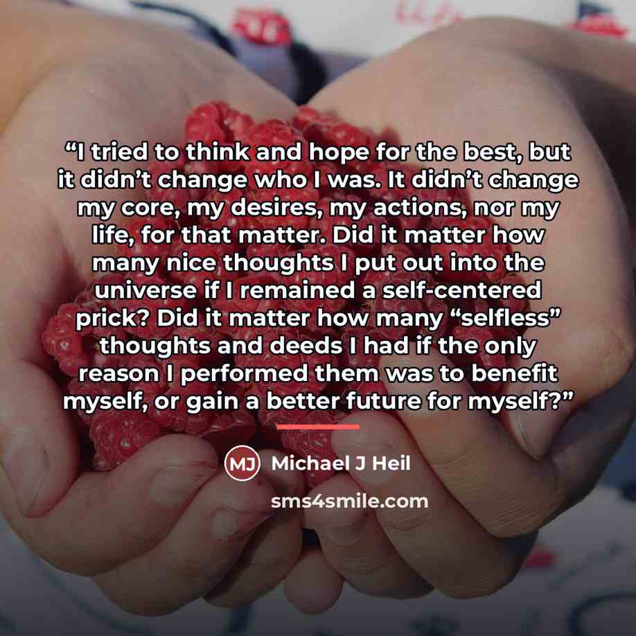 “I tried to think and hope for the best, but it didn’t change who I was. It didn’t change my core, my desires, my actions, nor my life, for that matter. Did it matter how many nice thoughts I put out into the universe if I remained a self-centered prick? Did it matter how many “selfless” thoughts…” quote by Michael J Heil