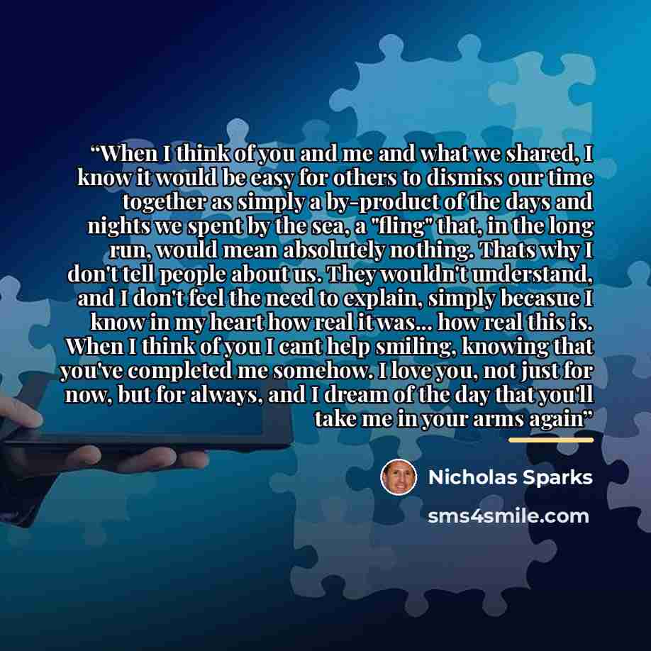 “When I think of you and me and what we shared, I know it would be easy for others to dismiss our time together as simply a by-product of the days and nights we spent by the sea, a "fling" that, in the long run, would mean absolutely nothing. Thats why I don't tell people about us. They wouldn't…” quote by Nicholas Sparks