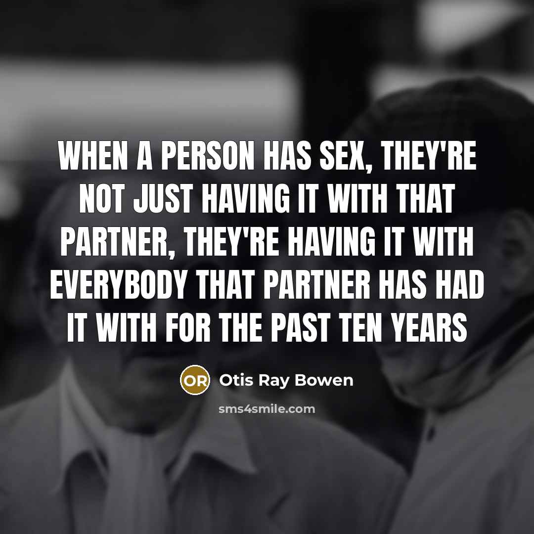 “When a person has sex, they're not just having it with that partner, they're having it with everybody that partner has had it with for the past ten years” quote by Otis Ray Bowen