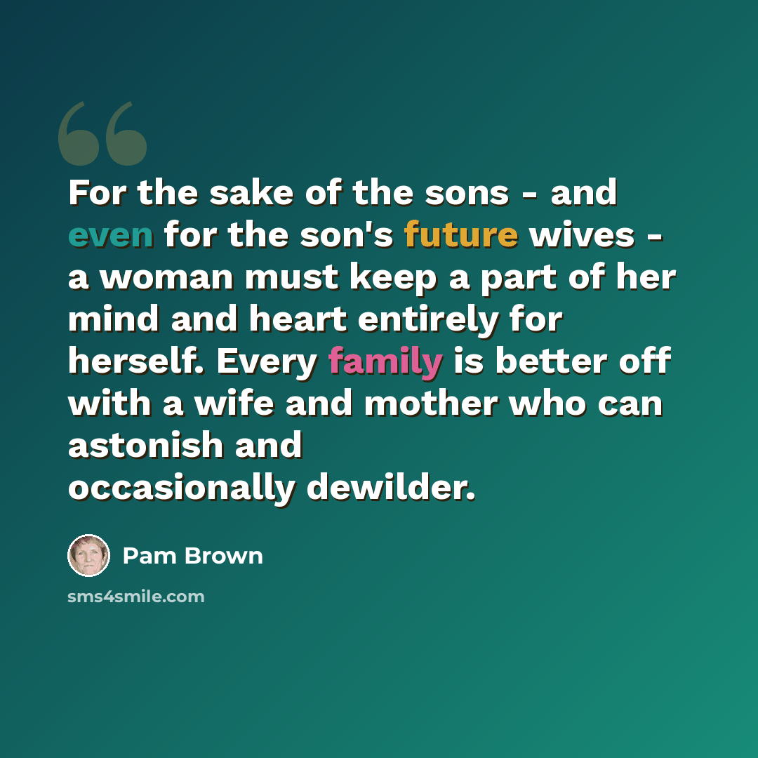 “For the sake of the sons - and even for the son's future wives - a woman must keep a part of her mind and heart entirely for herself. Every family is better off with a wife and mother who can astonish and occasionally dewilder.” quote by Pam Brown