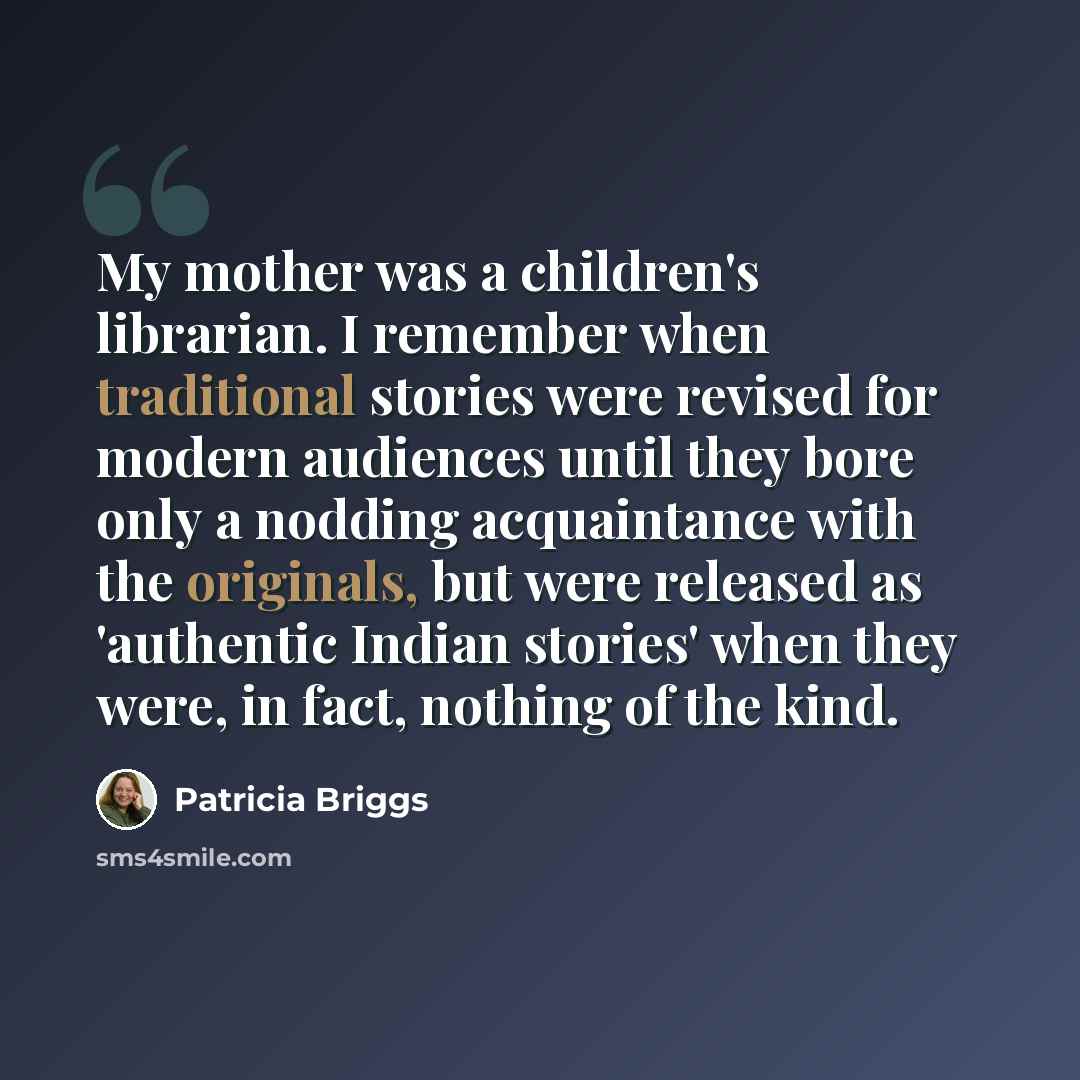“My mother was a children's librarian. I remember when traditional stories were revised for modern audiences until they bore only a nodding acquaintance with the originals, but were released as 'authentic Indian stories' when they were, in fact, nothing of the kind.” quote by Patricia Briggs