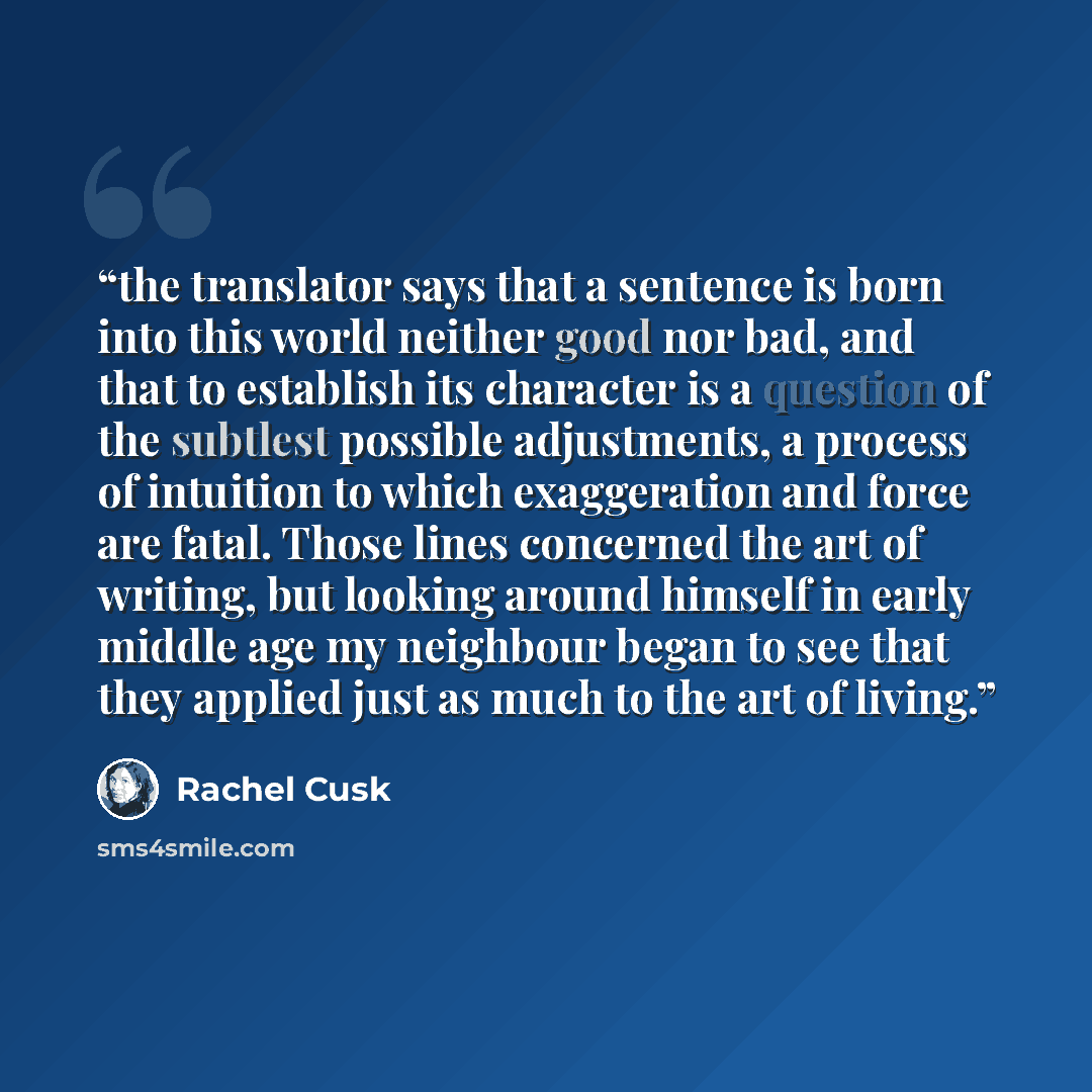 “the translator says that a sentence is born into this world neither good nor bad, and that to establish its character is a question of the subtlest possible adjustments, a process of intuition to which exaggeration and force are fatal. Those lines concerned the art of writing, but looking around…” quote by Rachel Cusk