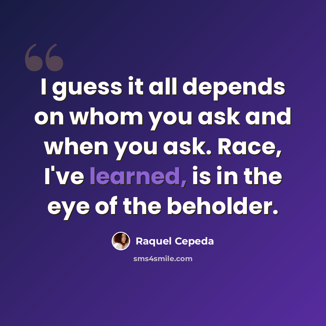“I guess it all depends on whom you ask and when you ask. Race, I've learned, is in the eye of the beholder.” quote by Raquel Cepeda