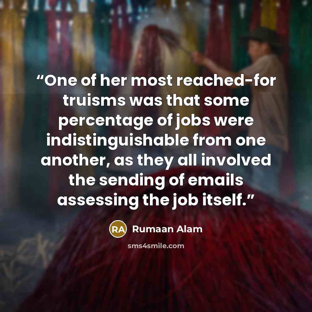 “One of her most reached-for truisms was that some percentage of jobs were indistinguishable from one another, as they all involved the sending of emails assessing the job itself.” quote by Rumaan Alam
