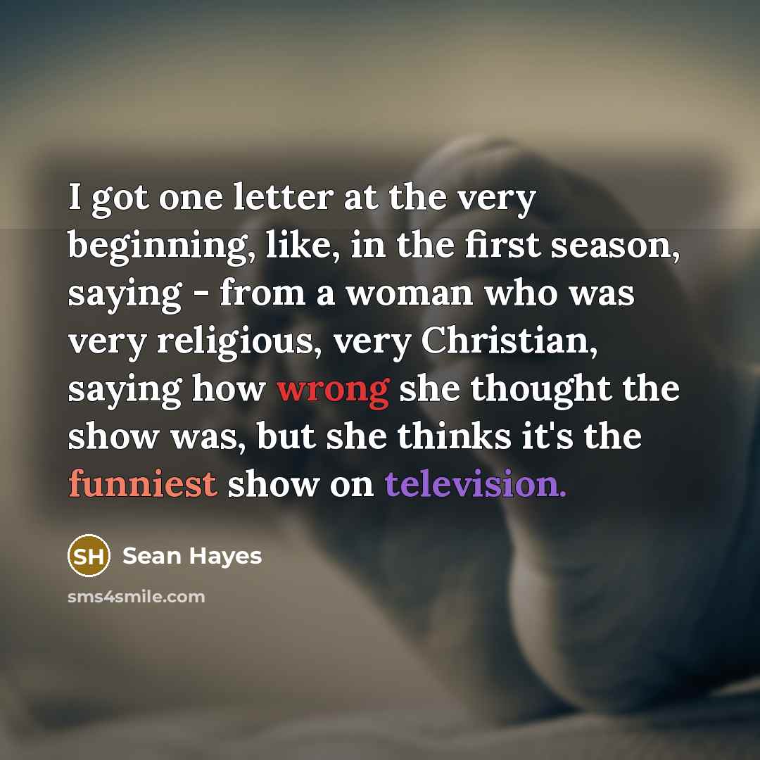 “I got one letter at the very beginning, like, in the first season, saying - from a woman who was very religious, very Christian, saying how wrong she thought the show was, but she thinks it's the funniest show on television.” quote by Sean Hayes