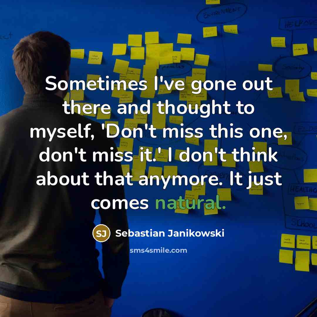 “Sometimes I've gone out there and thought to myself, 'Don't miss this one, don't miss it.' I don't think about that anymore. It just comes natural.” quote by Sebastian Janikowski