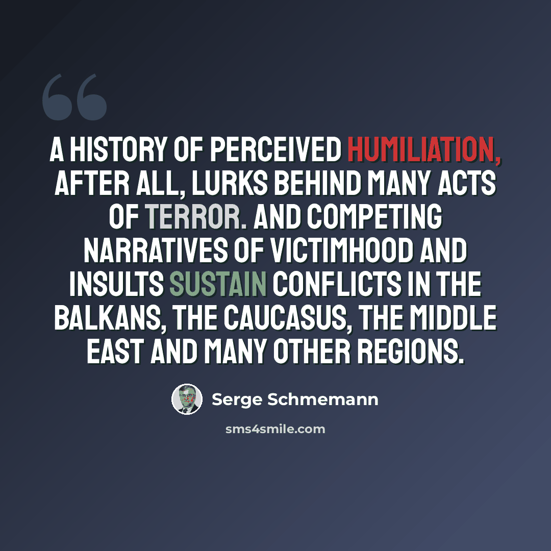 “A history of perceived humiliation, after all, lurks behind many acts of terror. And competing narratives of victimhood and insults sustain conflicts in the Balkans, the Caucasus, the Middle East and many other regions.” quote by Serge Schmemann