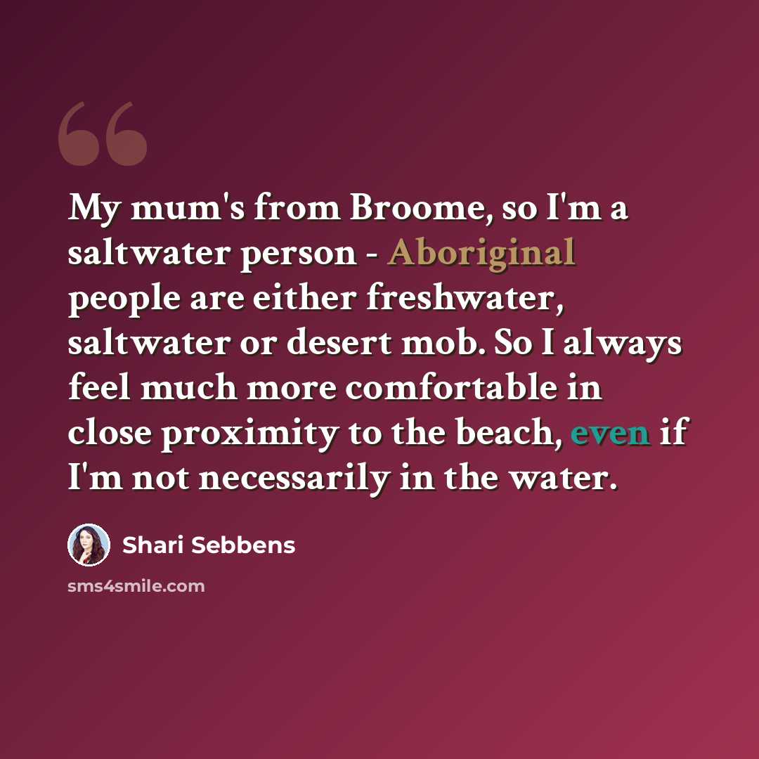 “My mum's from Broome, so I'm a saltwater person - Aboriginal people are either freshwater, saltwater or desert mob. So I always feel much more comfortable in close proximity to the beach, even if I'm not necessarily in the water.” quote by Shari Sebbens