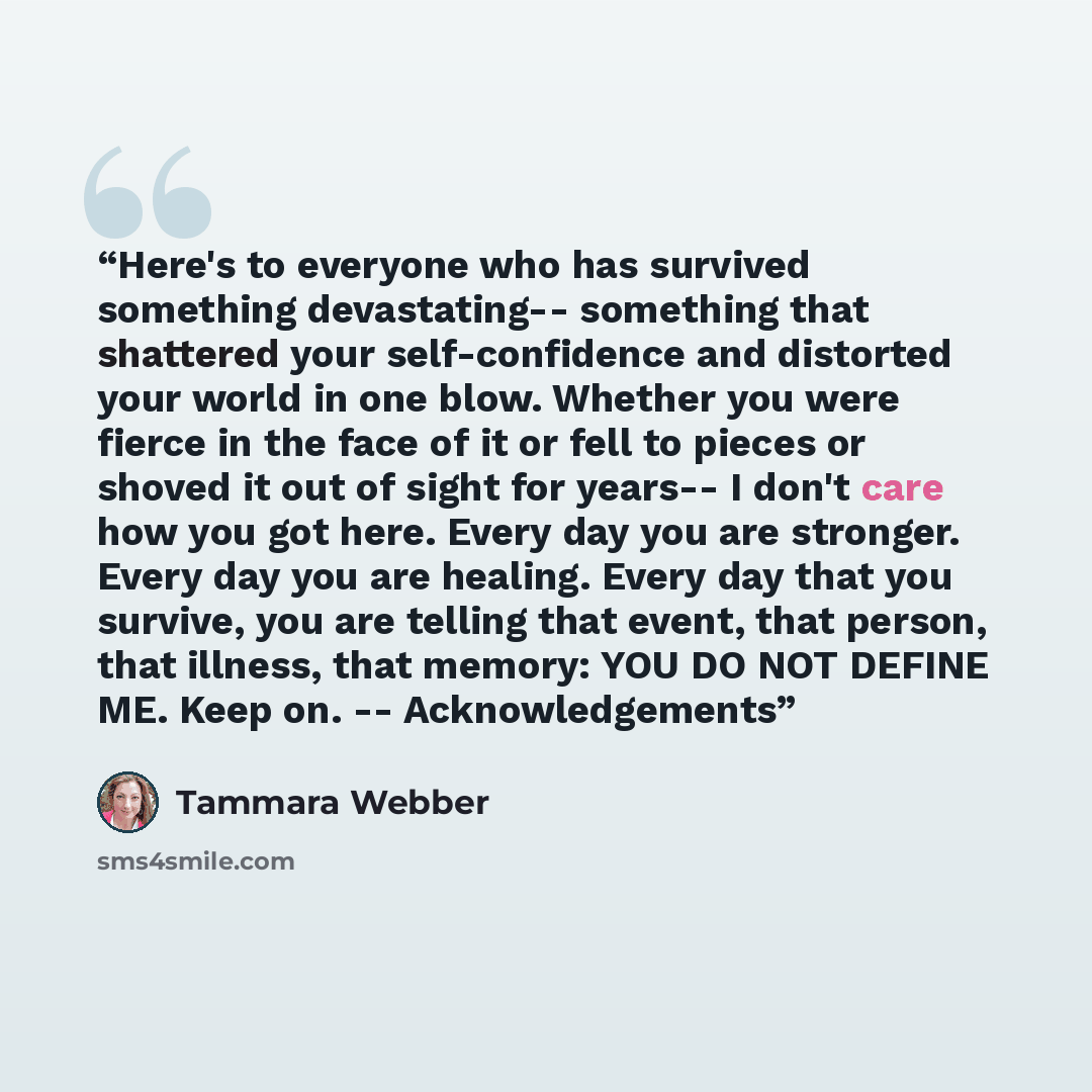 “Here's to everyone who has survived something devastating-- something that shattered your self-confidence and distorted your world in one blow. Whether you were fierce in the face of it or fell to pieces or shoved it out of sight for years-- I don't care how you got here. Every day you are…” quote by Tammara Webber