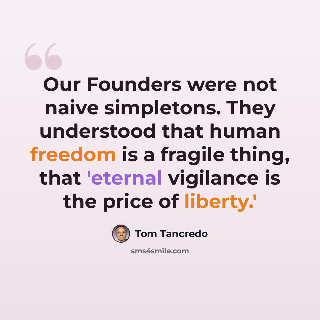 “Our Founders were not naive simpletons. They understood that human freedom is a fragile thing, that 'eternal vigilance is the price of liberty.'” quote by Tom Tancredo