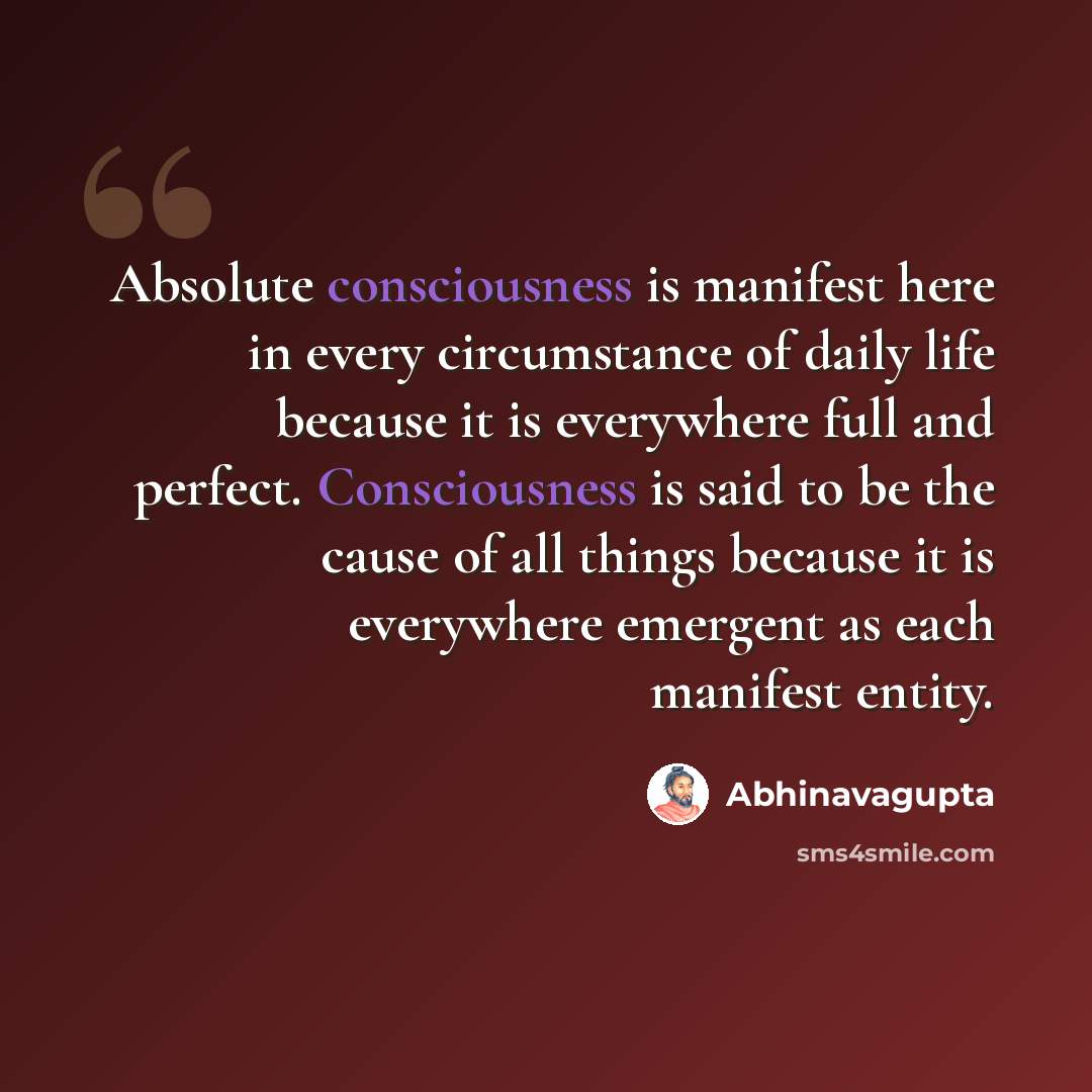 “Absolute consciousness is manifest here in every circumstance of daily life because it is everywhere full and perfect. Consciousness is said to be the cause of all things because it is everywhere emergent as each manifest entity.” quote by Abhinavagupta