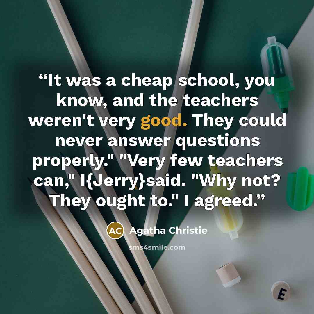 “It was a cheap school, you know, and the teachers weren't very good. They could never answer questions properly." "Very few teachers can," I{Jerry}said. "Why not? They ought to." I agreed.” quote by Agatha Christie