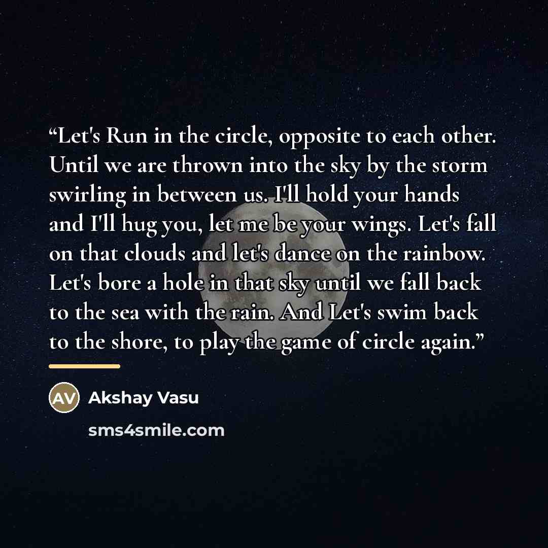 “Let's Run in the circle, opposite to each other. Until we are thrown into the sky by the storm swirling in between us. I'll hold your hands and I'll hug you, let me be your wings. Let's fall on that clouds and let's dance on the rainbow. Let's bore a hole in that sky until we fall back to the sea…” quote by Akshay Vasu