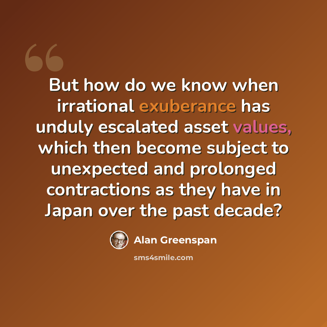 “But how do we know when irrational exuberance has unduly escalated asset values, which then become subject to unexpected and prolonged contractions as they have in Japan over the past decade?” quote by Alan Greenspan