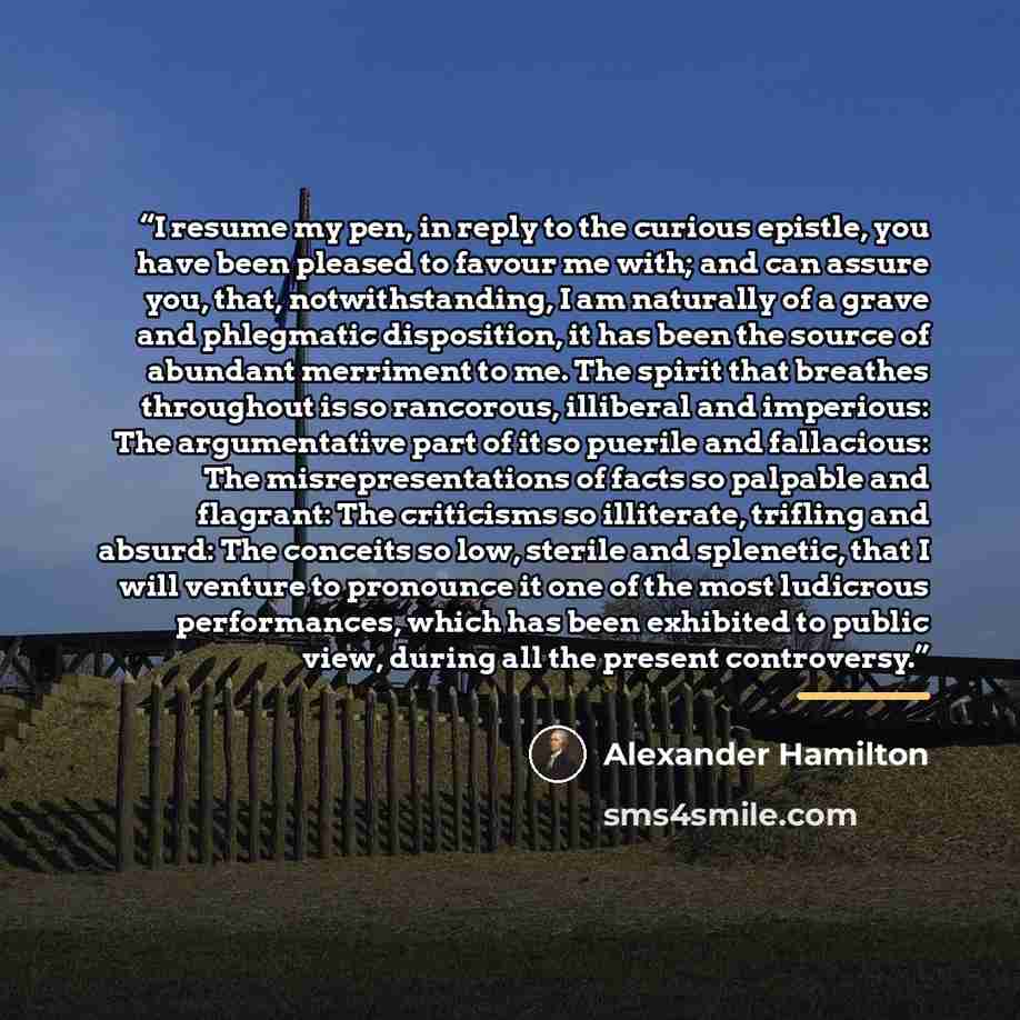 “I resume my pen, in reply to the curious epistle, you have been pleased to favour me with; and can assure you, that, notwithstanding, I am naturally of a grave and phlegmatic disposition, it has been the source of abundant merriment to me. The spirit that breathes throughout is so rancorous…” quote by Alexander Hamilton
