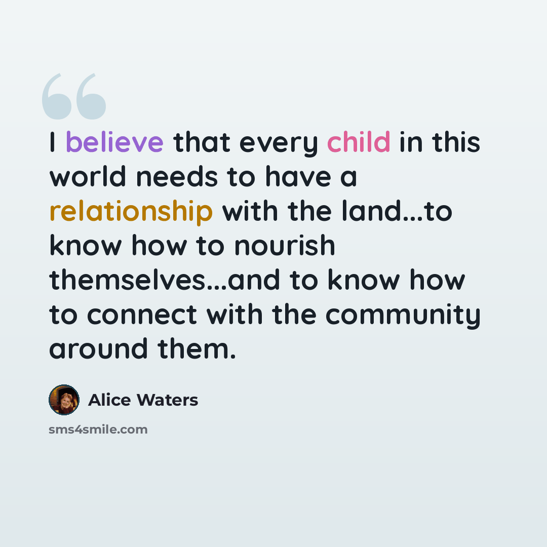 “I believe that every child in this world needs to have a relationship with the land...to know how to nourish themselves...and to know how to connect with the community around them.” quote by Alice Waters