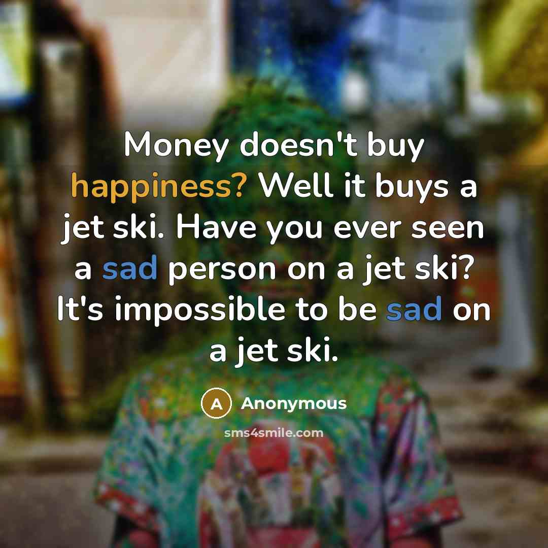 “Money doesn't buy happiness? Well it buys a jet ski. Have you ever seen a sad person on a jet ski? It's impossible to be sad on a jet ski.” quote by Anonymous