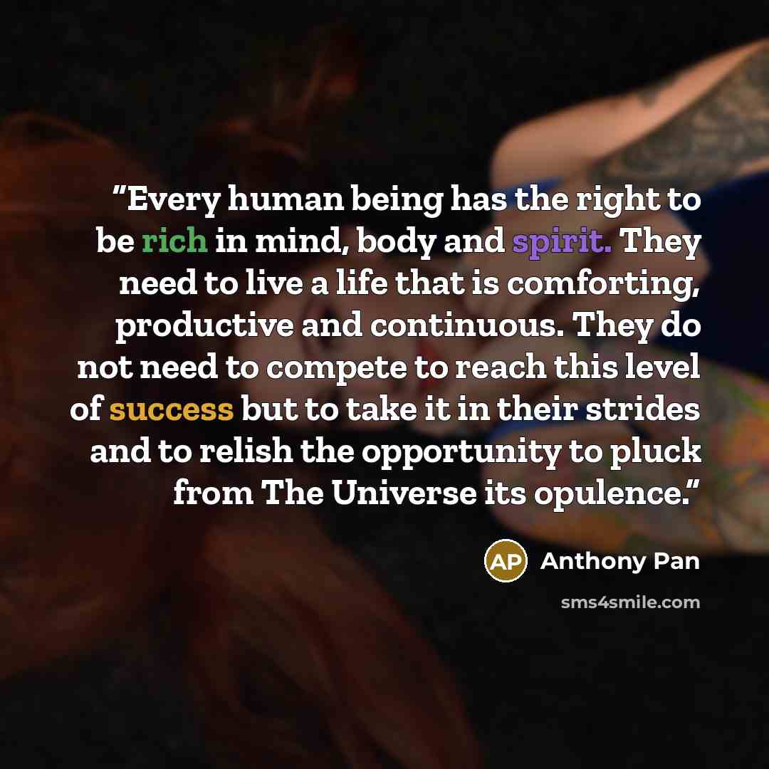 “Every human being has the right to be rich in mind, body and spirit. They need to live a life that is comforting, productive and continuous. They do not need to compete to reach this level of success but to take it in their strides and to relish the opportunity to pluck from The Universe its…” quote by Anthony Pan