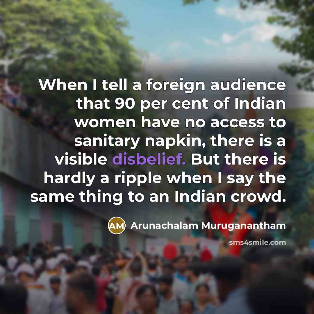 “When I tell a foreign audience that 90 per cent of Indian women have no access to sanitary napkin, there is a visible disbelief. But there is hardly a ripple when I say the same thing to an Indian crowd.” quote by Arunachalam Muruganantham