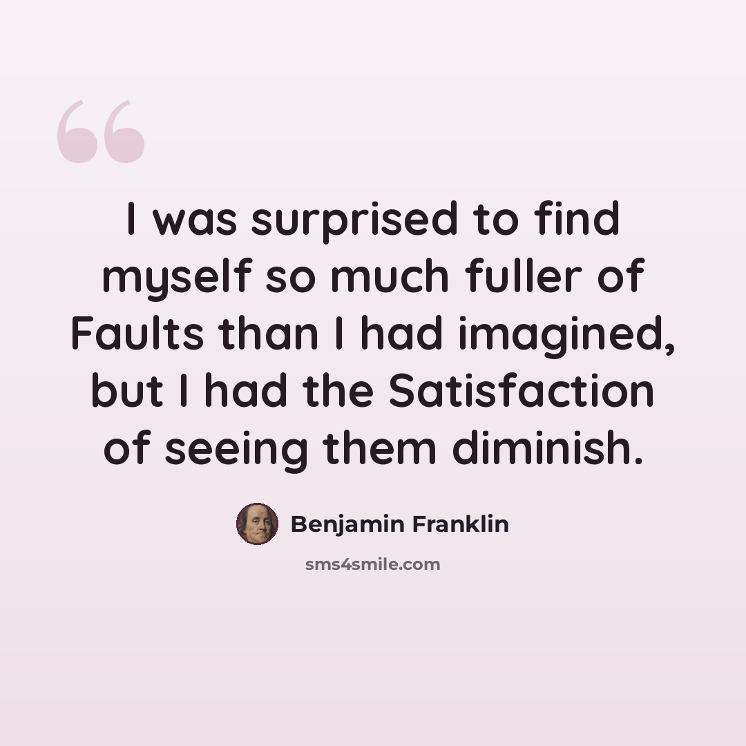 “I was surprised to find myself so much fuller of Faults than I had imagined, but I had the Satisfaction of seeing them diminish.” quote by Benjamin Franklin