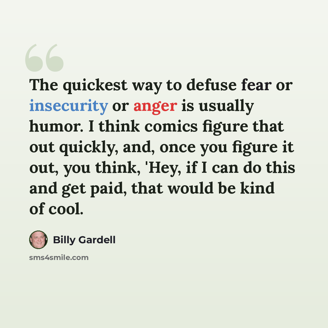 “The quickest way to defuse fear or insecurity or anger is usually humor. I think comics figure that out quickly, and, once you figure it out, you think, 'Hey, if I can do this and get paid, that would be kind of cool.” quote by Billy Gardell