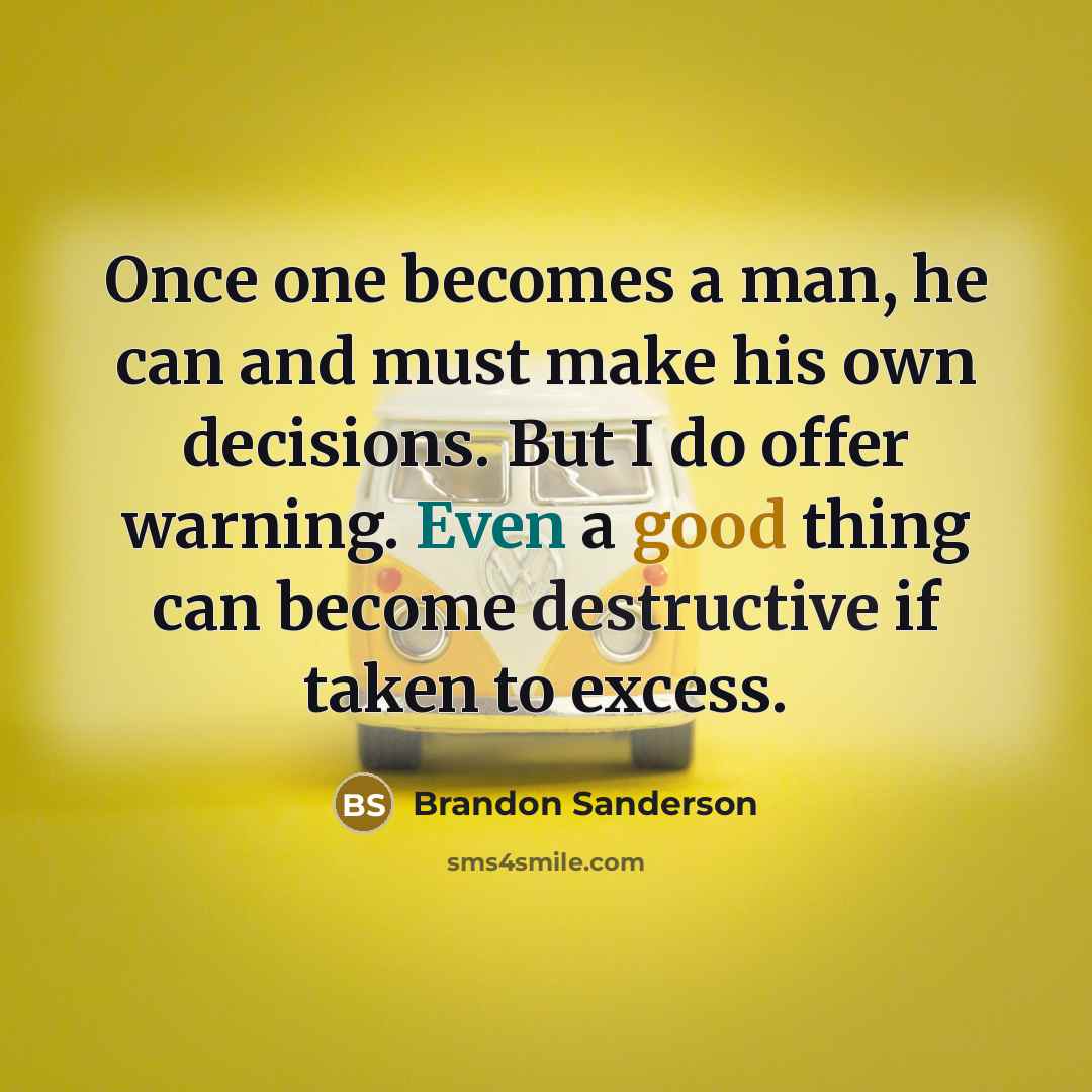 “Once one becomes a man, he can and must make his own decisions. But I do offer warning. Even a good thing can become destructive if taken to excess.” quote by Brandon Sanderson