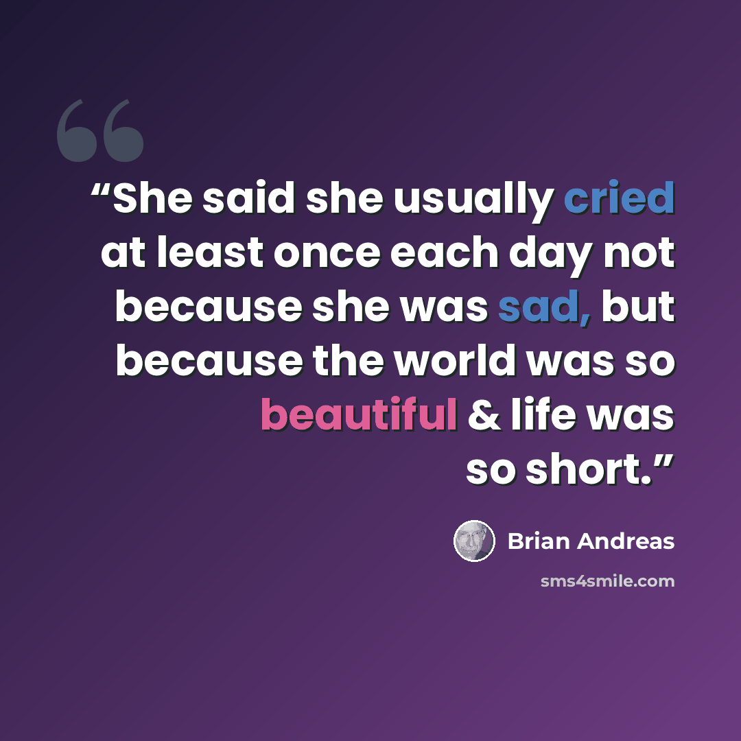 “She said she usually cried at least once each day not because she was sad, but because the world was so beautiful & life was so short.” quote by Brian Andreas
