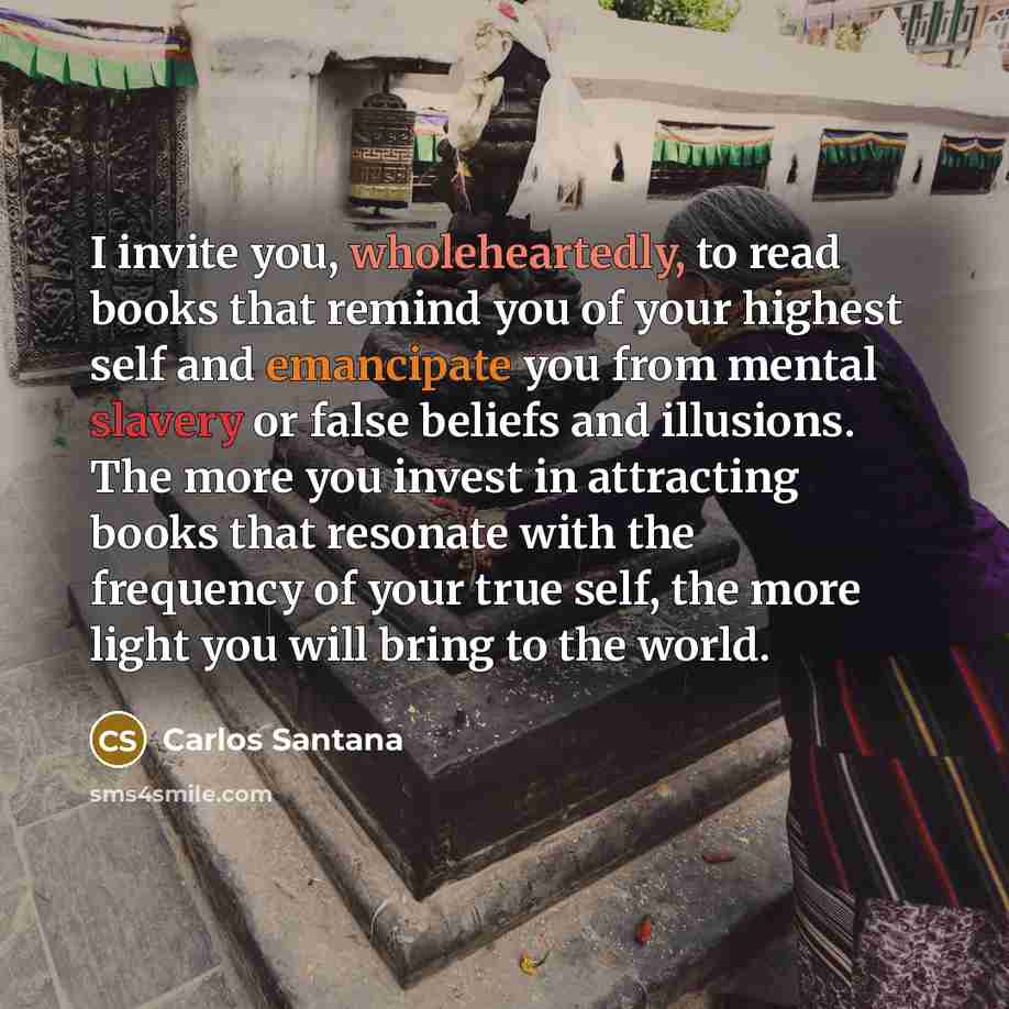 “I invite you, wholeheartedly, to read books that remind you of your highest self and emancipate you from mental slavery or false beliefs and illusions. The more you invest in attracting books that resonate with the frequency of your true self, the more light you will bring to the world.” quote by Carlos Santana