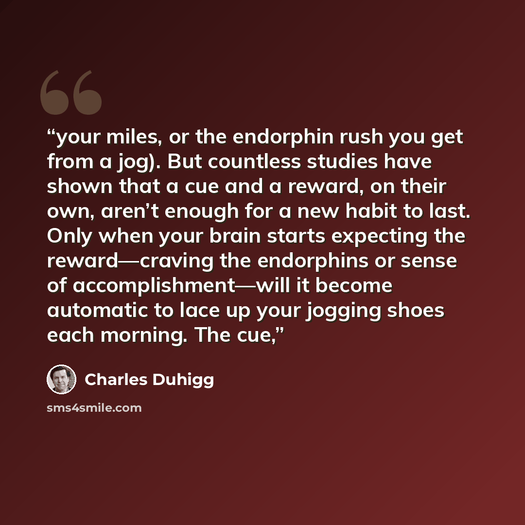 “your miles, or the endorphin rush you get from a jog). But countless studies have shown that a cue and a reward, on their own, aren’t enough for a new habit to last. Only when your brain starts expecting the reward—craving the endorphins or sense of accomplishment—will it become automatic to lace…” quote by Charles Duhigg