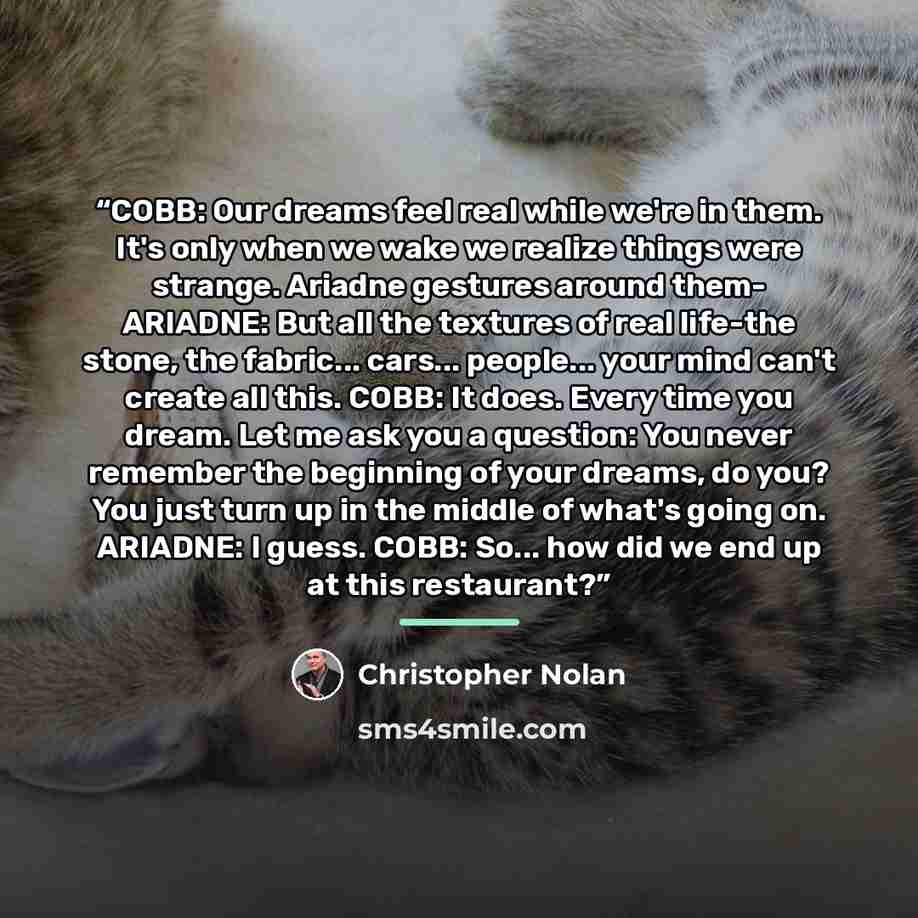 “COBB: Our dreams feel real while we're in them. It's only when we wake we realize things were strange. Ariadne gestures around them- ARIADNE: But all the textures of real life-the stone, the fabric... cars... people... your mind can't create all this. COBB: It does. Every time you dream. Let me…” quote by Christopher Nolan