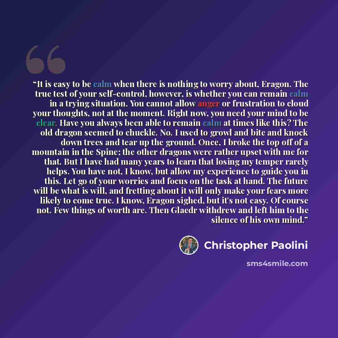 “It is easy to be calm when there is nothing to worry about, Eragon. The true test of your self-control, however, is whether you can remain calm in a trying situation. You cannot allow anger or frustration to cloud your thoughts, not at the moment. Right now, you need your mind to be clear. Have…” quote by Christopher Paolini