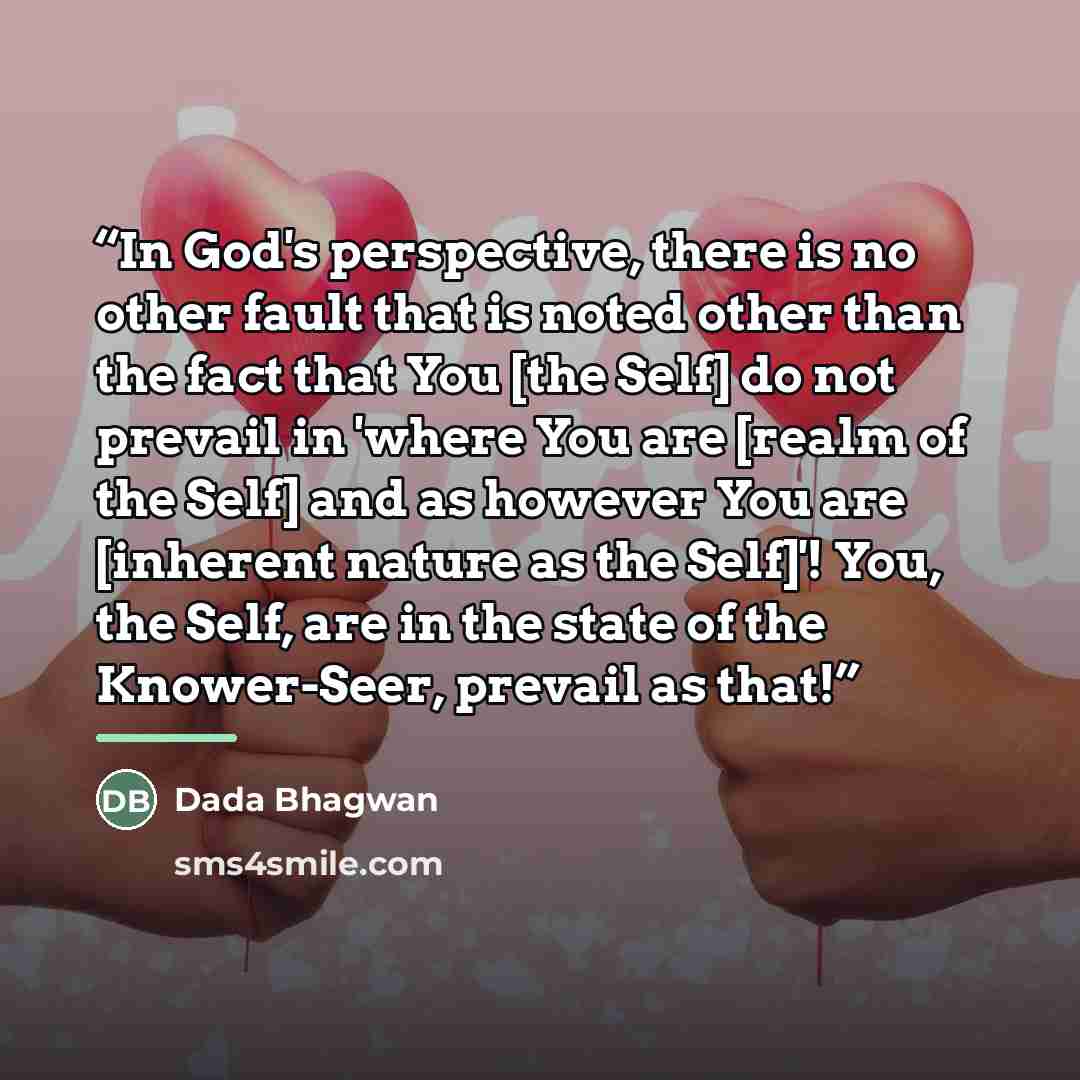 “In God's perspective, there is no other fault that is noted other than the fact that You [the Self] do not prevail in 'where You are [realm of the Self] and as however You are [inherent nature as the Self]'! You, the Self, are in the state of the Knower-Seer, prevail as that!” quote by Dada Bhagwan