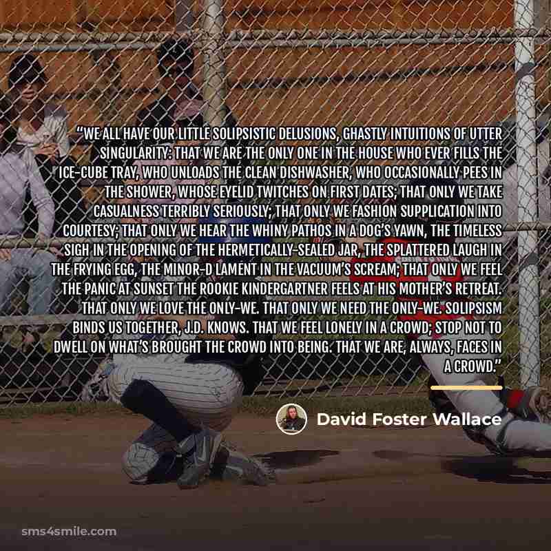 “We all have our little solipsistic delusions, ghastly intuitions of utter singularity: that we are the only one in the house who ever fills the ice-cube tray, who unloads the clean dishwasher, who occasionally pees in the shower, whose eyelid twitches on first dates; that only we take casualness…” quote by David Foster Wallace