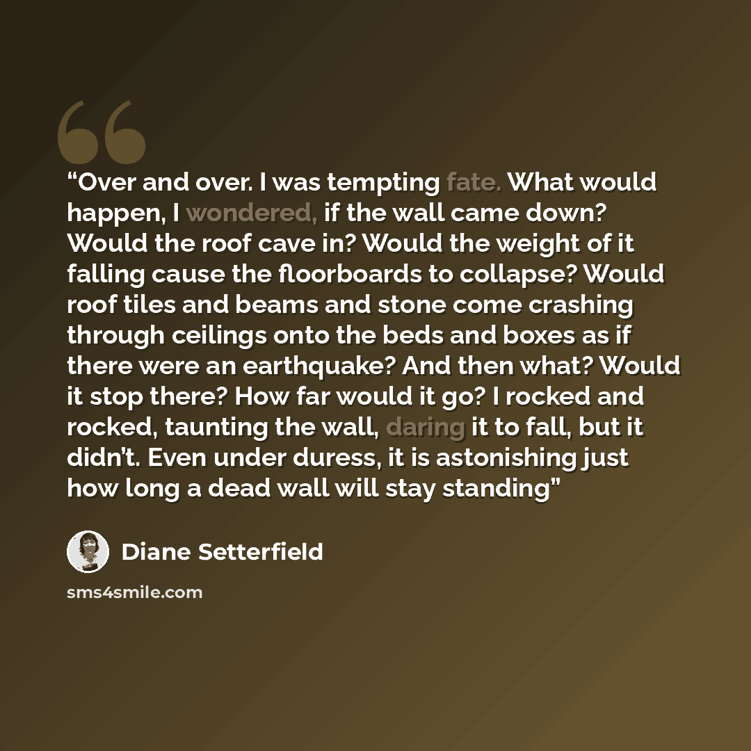 “Over and over. I was tempting fate. What would happen, I wondered, if the wall came down? Would the roof cave in? Would the weight of it falling cause the floorboards to collapse? Would roof tiles and beams and stone come crashing through ceilings onto the beds and boxes as if there were an…” quote by Diane Setterfield