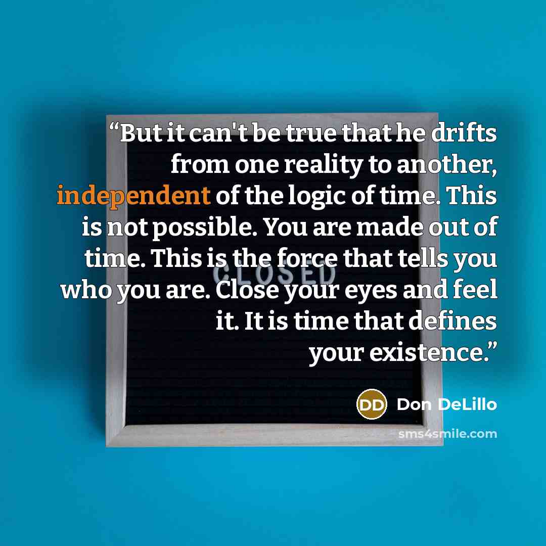 “But it can't be true that he drifts from one reality to another, independent of the logic of time. This is not possible. You are made out of time. This is the force that tells you who you are. Close your eyes and feel it. It is time that defines your existence.” quote by Don DeLillo