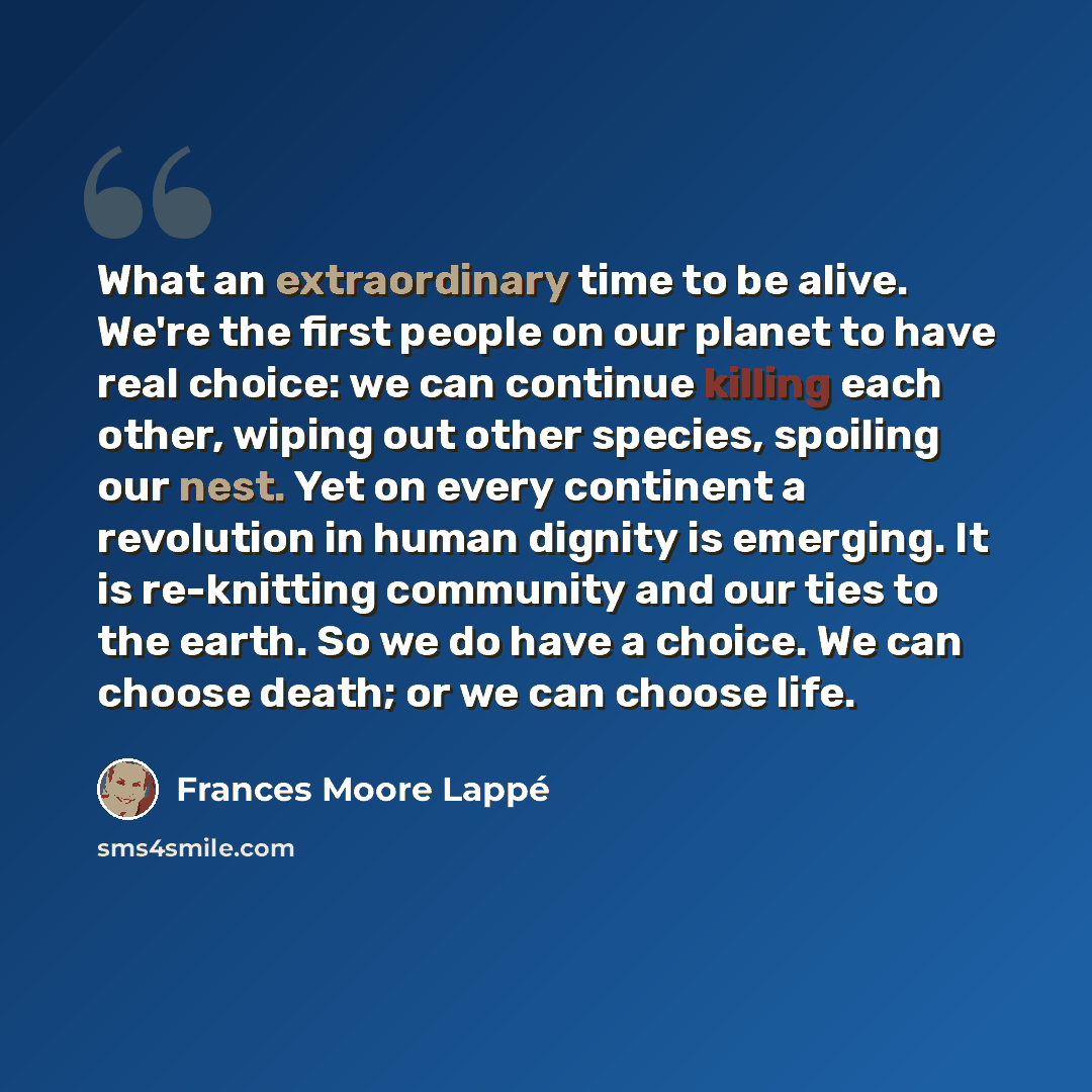 “What an extraordinary time to be alive. We're the first people on our planet to have real choice: we can continue killing each other, wiping out other species, spoiling our nest. Yet on every continent a revolution in human dignity is emerging. It is re-knitting community and our ties to the…” quote by Frances Moore Lappé