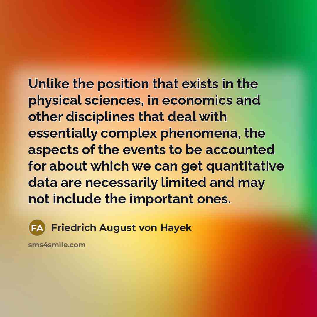 “Unlike the position that exists in the physical sciences, in economics and other disciplines that deal with essentially complex phenomena, the aspects of the events to be accounted for about which we can get quantitative data are necessarily limited and may not include the important ones.” quote by Friedrich August von Hayek