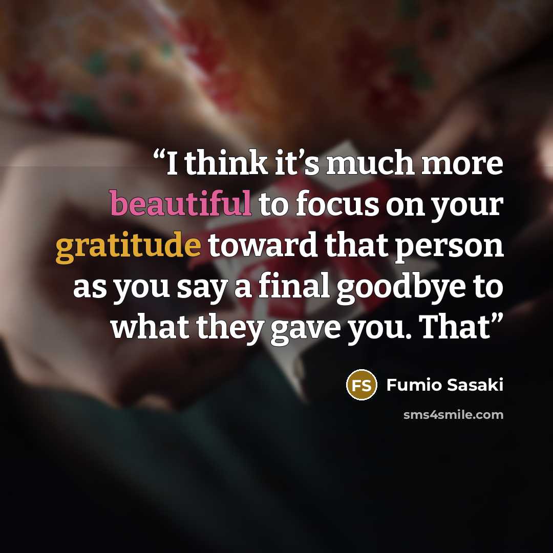 “I think it’s much more beautiful to focus on your gratitude toward that person as you say a final goodbye to what they gave you. That” quote by Fumio Sasaki