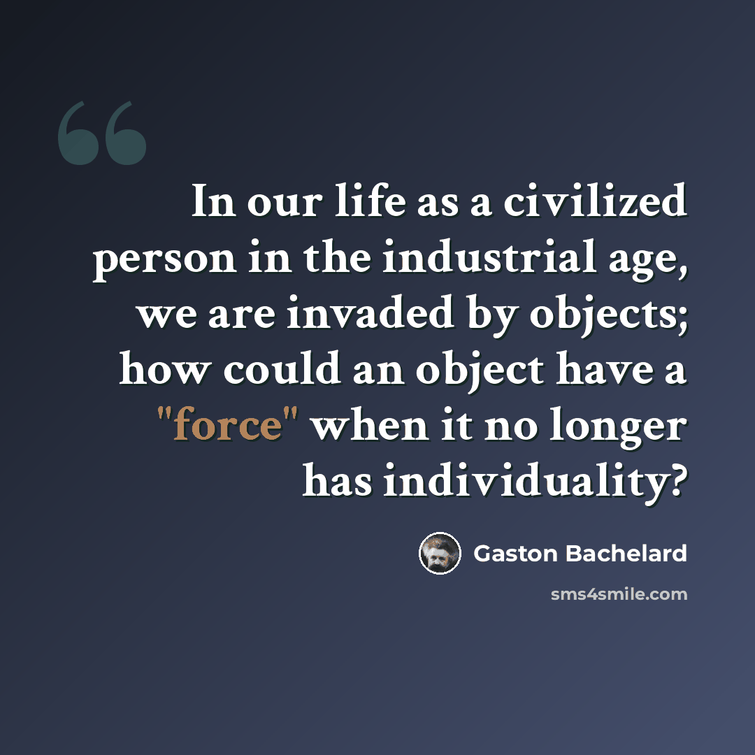 “In our life as a civilized person in the industrial age, we are invaded by objects; how could an object have a "force" when it no longer has individuality?” quote by Gaston Bachelard