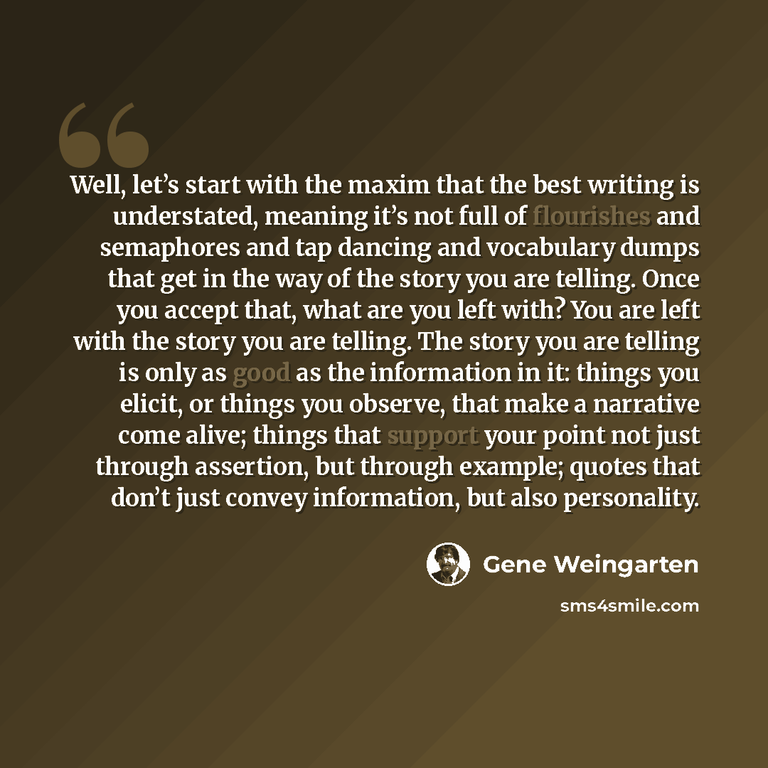 “Well, let’s start with the maxim that the best writing is understated, meaning it’s not full of flourishes and semaphores and tap dancing and vocabulary dumps that get in the way of the story you are telling. Once you accept that, what are you left with? You are left with the story you are…” quote by Gene Weingarten