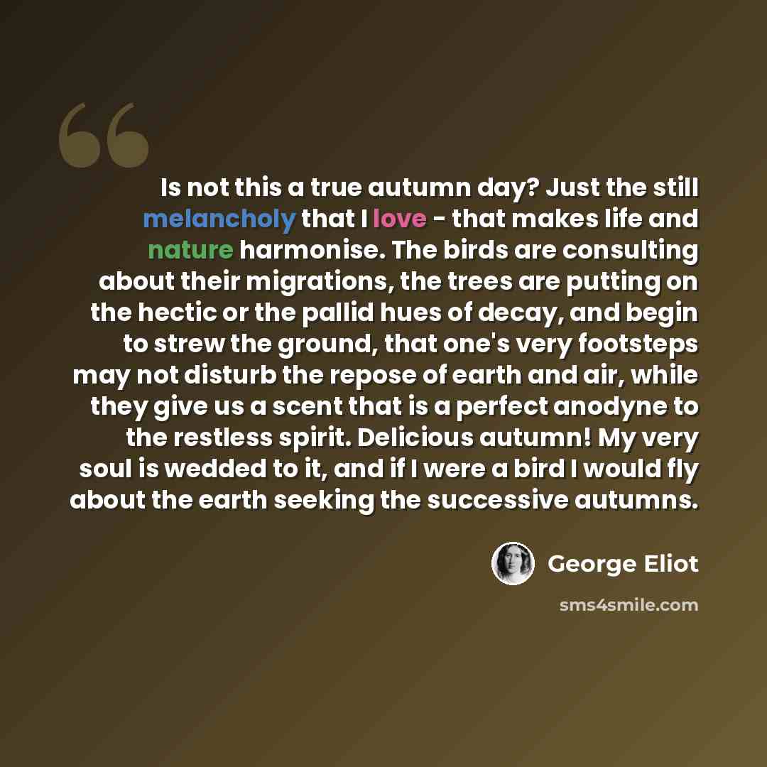 “Is not this a true autumn day? Just the still melancholy that I love - that makes life and nature harmonise. The birds are consulting about their migrations, the trees are putting on the hectic or the pallid hues of decay, and begin to strew the ground, that one's very footsteps may not disturb…” quote by George Eliot