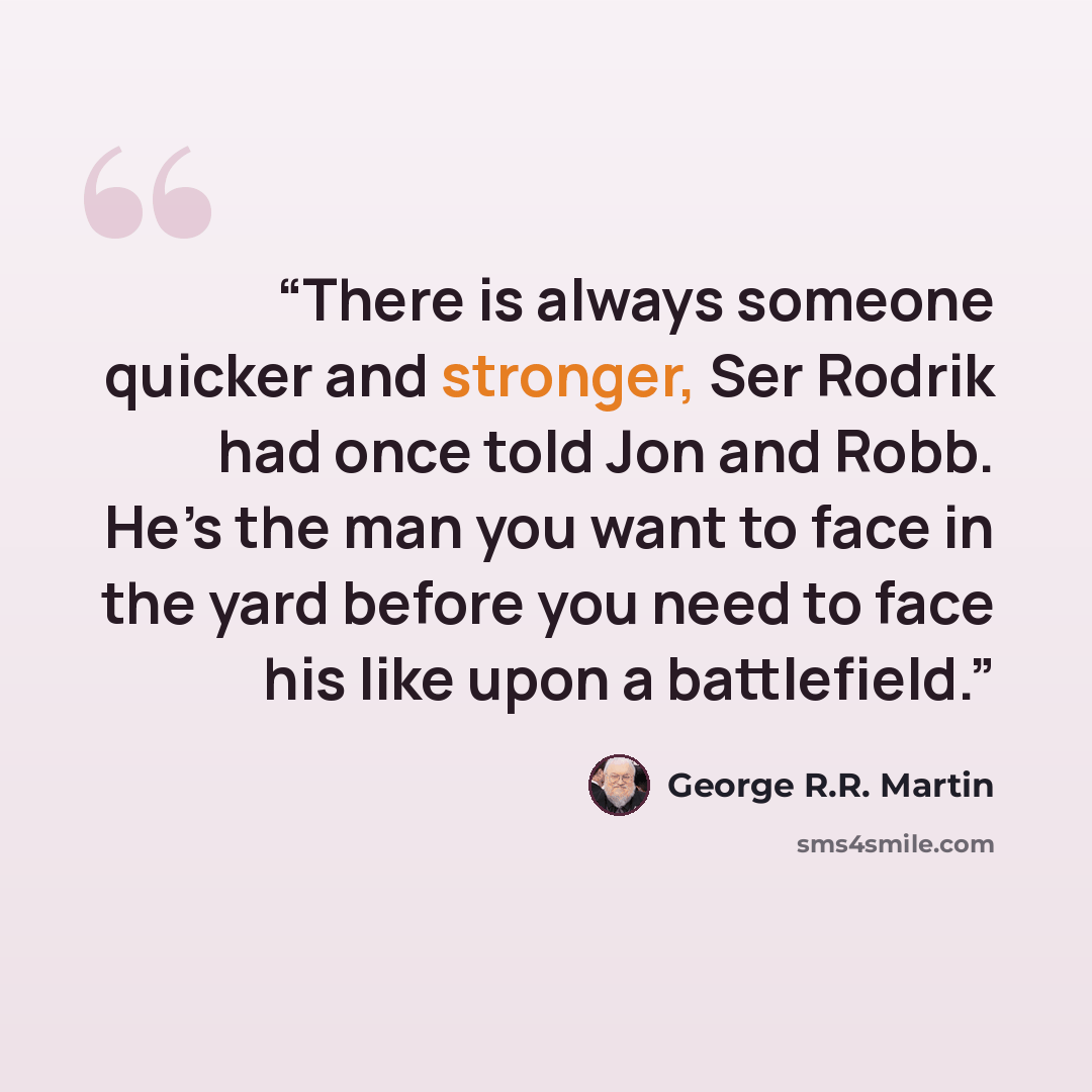 “There is always someone quicker and stronger, Ser Rodrik had once told Jon and Robb. He’s the man you want to face in the yard before you need to face his like upon a battlefield.” quote by George R.R. Martin