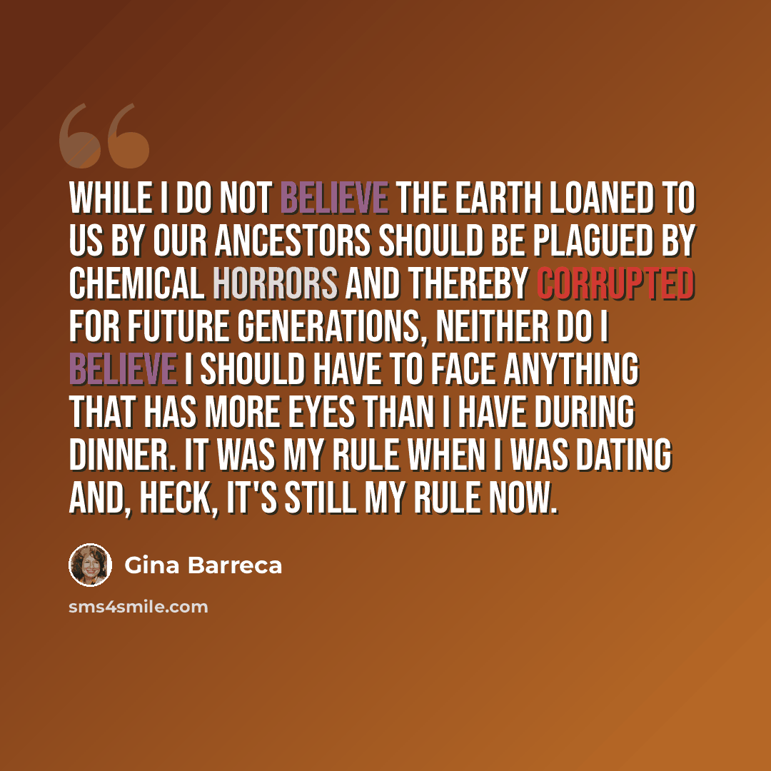 “While I do not believe the earth loaned to us by our ancestors should be plagued by chemical horrors and thereby corrupted for future generations, neither do I believe I should have to face anything that has more eyes than I have during dinner. It was my rule when I was dating and, heck, it's…” quote by Gina Barreca