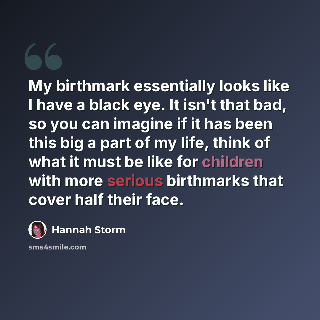 “My birthmark essentially looks like I have a black eye. It isn't that bad, so you can imagine if it has been this big a part of my life, think of what it must be like for children with more serious birthmarks that cover half their face.” quote by Hannah Storm